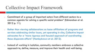 Collective Impact Framework 
o Commitment of a group of important actors from different sectors to a 
common agenda for solving a specific social problem” (Edmondson et al. 
2012 p. 11). 
o Rather than viewing collaborations as loose affiliations of programs and 
services addressing similar issues, yet operating in silos, Collective Impact 
advocates for a “more rigorous and focused approach of coordinating 
these disparate efforts” (Hanleybrown et al. 2012). 
o Instead of working in isolation, community members embrace a collective 
approach to, define, measure, and improve their health and well-being. 
 