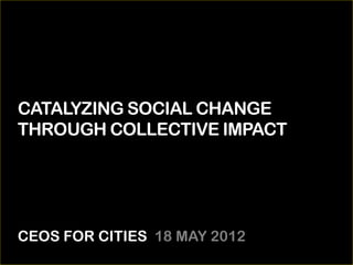 CATALYZING SOCIAL CHANGE
THROUGH COLLECTIVE IMPACT




CEOS FOR CITIES 18 MAY 2012
 
