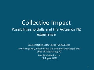 Collective Impact
Possibilities, pitfalls and the Aotearoa NZ
experience
A presentation to the Taupo Funding Expo
by Kate Frykberg, Philanthropy and Community Strategist and
Chair of Philanthropy NZ
kate@thinktank.co.nz
13 August 2015
1
 