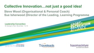 Collective Innovation…not just a good idea!
Steve Wood (Organisational & Personal Coach)
Sue Isherwood (Director of the Leading, Learning Programme
Leadership Convention
St George’s Park, November 13-14

 