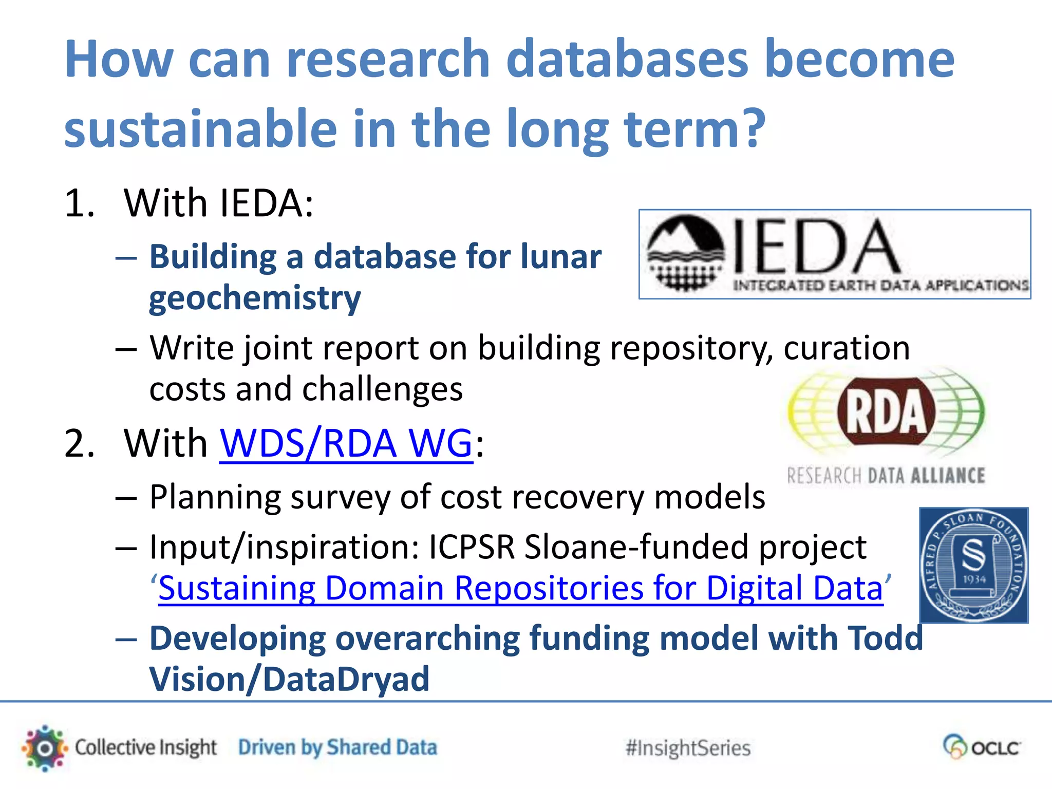 How can research databases become
sustainable in the long term?
1. With IEDA:
– Building a database for lunar
geochemistry
– Write joint report on building repository, curation
costs and challenges
2. With WDS/RDA WG:
– Planning survey of cost recovery models
– Input/inspiration: ICPSR Sloane-funded project
‘Sustaining Domain Repositories for Digital Data’
– Developing overarching funding model with Todd
Vision/DataDryad
 