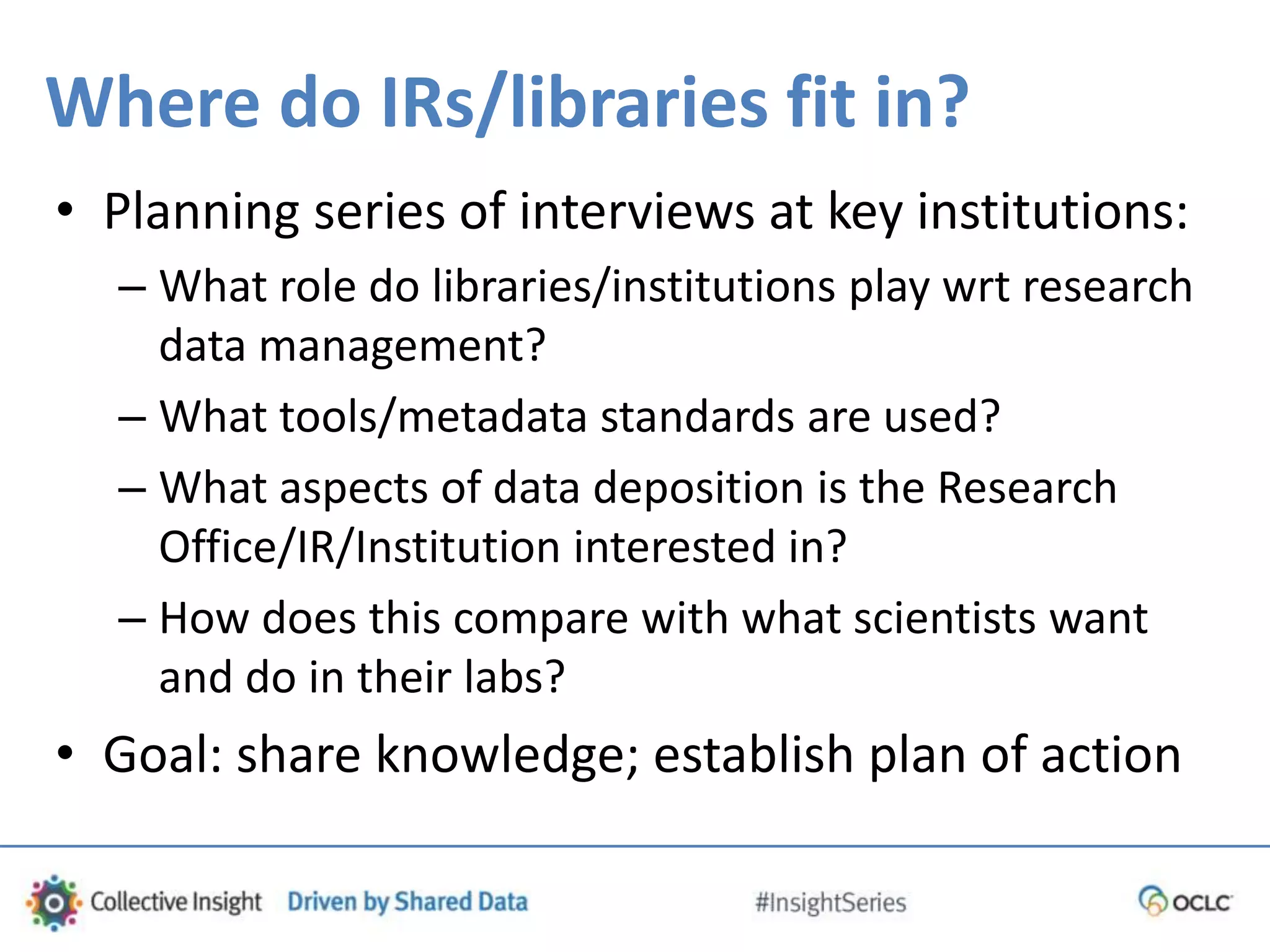 Where do IRs/libraries fit in?
• Planning series of interviews at key institutions:
– What role do libraries/institutions play wrt research
data management?
– What tools/metadata standards are used?
– What aspects of data deposition is the Research
Office/IR/Institution interested in?
– How does this compare with what scientists want
and do in their labs?
• Goal: share knowledge; establish plan of action
 