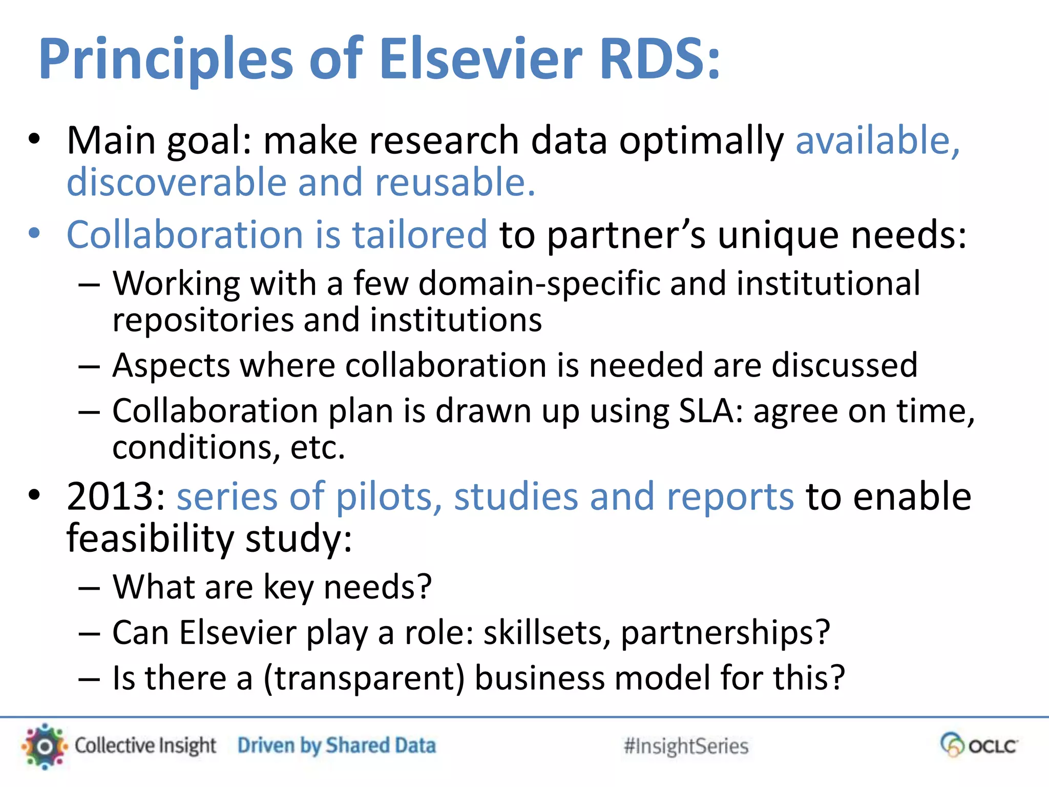 Principles of Elsevier RDS:
• Main goal: make research data optimally available,
discoverable and reusable.
• Collaboration is tailored to partner’s unique needs:
– Working with a few domain-specific and institutional
repositories and institutions
– Aspects where collaboration is needed are discussed
– Collaboration plan is drawn up using SLA: agree on time,
conditions, etc.
• 2013: series of pilots, studies and reports to enable
feasibility study:
– What are key needs?
– Can Elsevier play a role: skillsets, partnerships?
– Is there a (transparent) business model for this?
 