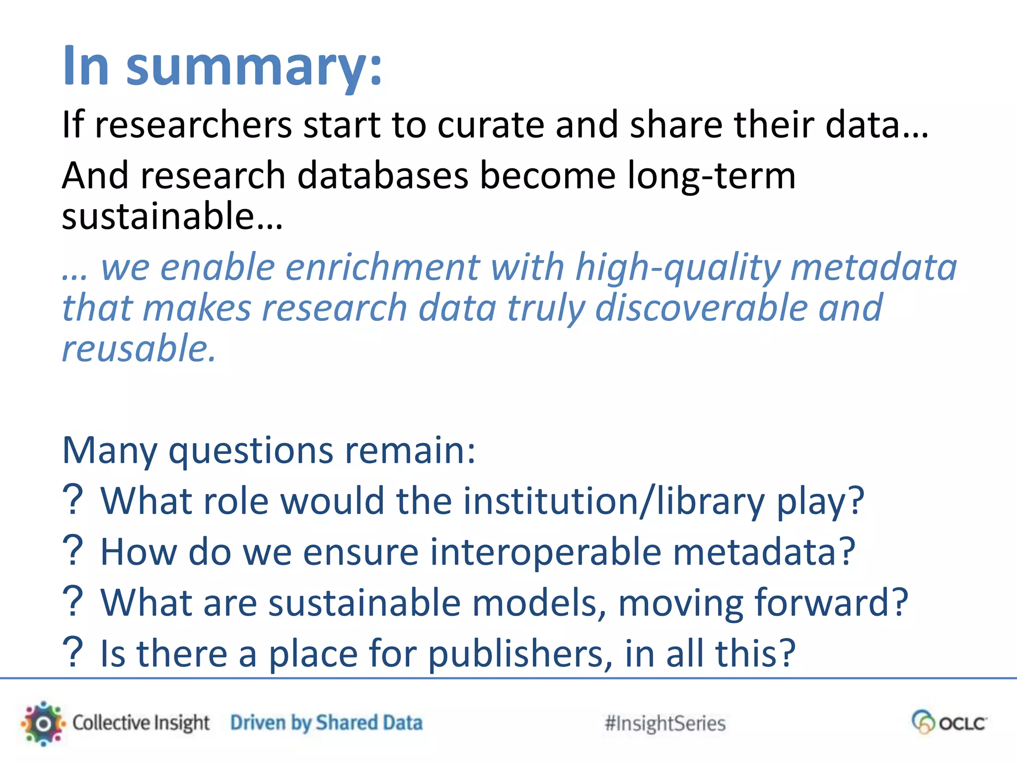 In summary:
If researchers start to curate and share their data…
And research databases become long-term
sustainable…
… we enable enrichment with high-quality metadata
that makes research data truly discoverable and
reusable.
Many questions remain:
? What role would the institution/library play?
? How do we ensure interoperable metadata?
? What are sustainable models, moving forward?
? Is there a place for publishers, in all this?
 