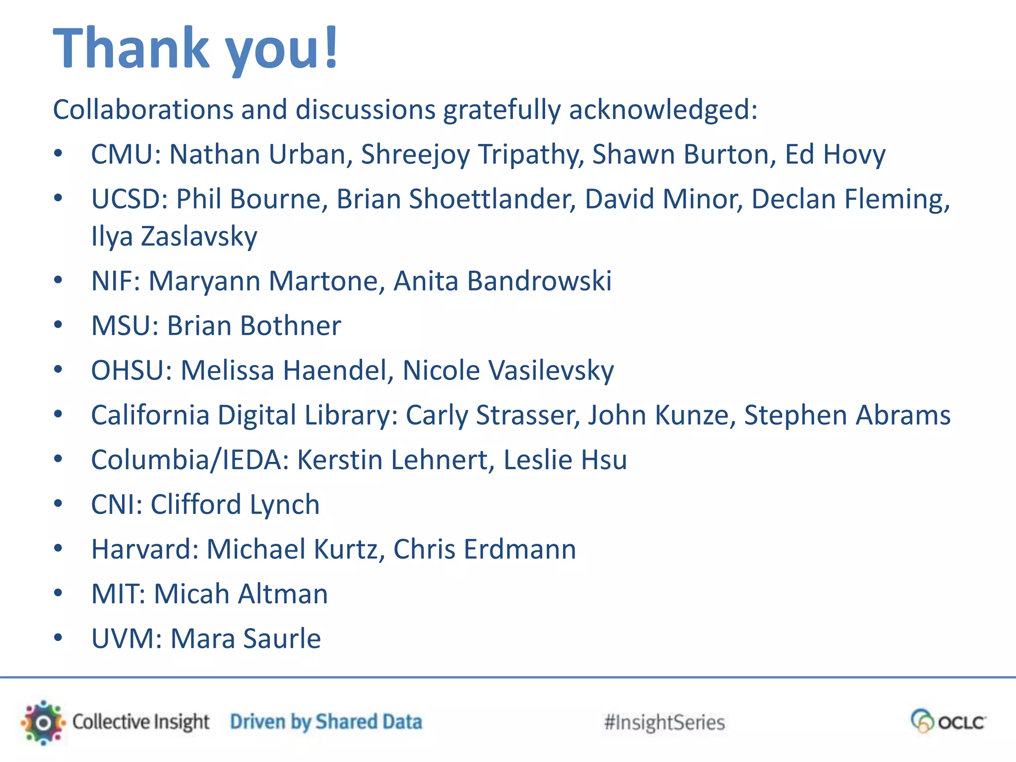 Thank you!
Collaborations and discussions gratefully acknowledged:
• CMU: Nathan Urban, Shreejoy Tripathy, Shawn Burton, Ed Hovy
• UCSD: Phil Bourne, Brian Shoettlander, David Minor, Declan Fleming,
Ilya Zaslavsky
• NIF: Maryann Martone, Anita Bandrowski
• MSU: Brian Bothner
• OHSU: Melissa Haendel, Nicole Vasilevsky
• California Digital Library: Carly Strasser, John Kunze, Stephen Abrams
• Columbia/IEDA: Kerstin Lehnert, Leslie Hsu
• CNI: Clifford Lynch
• Harvard: Michael Kurtz, Chris Erdmann
• MIT: Micah Altman
• UVM: Mara Saurle
 