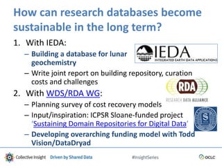 How can research databases become
sustainable in the long term?
1. With IEDA:
– Building a database for lunar
geochemistry
– Write joint report on building repository, curation
costs and challenges
2. With WDS/RDA WG:
– Planning survey of cost recovery models
– Input/inspiration: ICPSR Sloane-funded project
‘Sustaining Domain Repositories for Digital Data’
– Developing overarching funding model with Todd
Vision/DataDryad
 