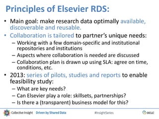 Principles of Elsevier RDS:
• Main goal: make research data optimally available,
discoverable and reusable.
• Collaboration is tailored to partner’s unique needs:
– Working with a few domain-specific and institutional
repositories and institutions
– Aspects where collaboration is needed are discussed
– Collaboration plan is drawn up using SLA: agree on time,
conditions, etc.
• 2013: series of pilots, studies and reports to enable
feasibility study:
– What are key needs?
– Can Elsevier play a role: skillsets, partnerships?
– Is there a (transparent) business model for this?
 