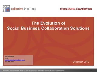 SOCIAL BUSINESS COLLABORATION The Evolution of  Social Business Collaboration Solutions Don Springer CEO don@collectiveintellect.com 303.881.7606 December  2010 Proprietary and confidential. Not to be used or reproduced without the consent of Collective Intellect, Inc. 