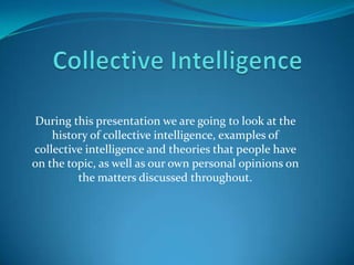 Collective Intelligence During this presentation we are going to look at the history of collective intelligence, examples of collective intelligence and theories that people have on the topic, as well as our own personal opinions on the matters discussed throughout. 