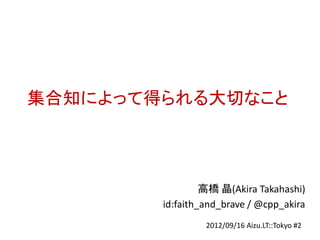 集合知によって得られる大切なこと



                 高橋 晶(Akira Takahashi)
        id:faith_and_brave / @cpp_akira
                 2012/09/16 Aizu.LT::Tokyo #2
 