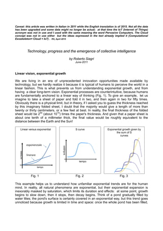 Exponential growth given by
the sum of S
curves
S curve
tempo
sviluppo
Linear versus exponential
tempo
s
vilu
p
p
o
linerare
esponenziale
Caveat: this article was written in Italian in 2011 while the English translation is of 2015. Not all the data
has been upgraded and some data might no longer be actual; at that time the IoT (Internet of Things)
acronym was not in use and I used with the same meaning the word Pervasive Computers. The Cloud
concept was not in use either but the ideas expressed in the text already implied it (Computational
Exoskeleton= Cloud + IoT) . RS, April 2015
Technology, progress and the emergence of collective intelligence
by Roberto Siagri
June-2011
Linear vision, exponential growth
We are living in an era of unprecedented innovation opportunities made available by
technology, but we hardly realize it because it is typical of humans to perceive the world in a
linear fashion. This is what prevents us from understanding exponential growth, and from
having a clear long-term vision. Exponential processes are counterintuitive, because humans
are fundamentally anchored to a linear way of thinking (Fig. 1). To give an example, let us
imagine to take a sheet of paper and fold it in two, and then again in two for fifty times.
Obviously there is a physical limit, but in theory, if I asked you to guess the thickness reached
by this imaginary folded sheet, I doubt that the majority would give a length of more than
twenty or thirty centimeters, or a few feet at best. In reality, the final thickness of the folded
sheet would be 250
(about 1015
) times the paper's thickness. And given that a paper sheet is
about one tenth of a millimeter thick, the final value would be roughly equivalent to the
distance between the Earth and the Sun!
Fig. 1 Fig. 2 Fig. 3
This example helps us to understand how unfamiliar exponential trends are for the human
mind. In reality, all natural phenomena are exponential, but their exponential expansion is
inexorably masked by saturation, which limits its duration and effects: at some point, growth
begins to slow down, then it stops, then decay begins. Think of a pond gradually filled by
water lilies; the pond's surface is certainly covered in an exponential way, but this trend goes
unnoticed because growth is limited in time and space: once the whole pond has been filled,
 