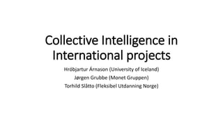 Collective Intelligence in
International projects
Hróbjartur Árnason (University of Iceland)
Jørgen Grubbe (Monet Gruppen)
Torhild Slåtto (Fleksibel Utdanning Norge)
 