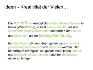 Der IdeenRaum ermöglicht kollaboratives Arbeiten an
Ideen (Wiki-Prinzip), schafft aktive, stabile und sich
entfaltende soziale Netzwerke und fördert die Freude
und Motivation an der Ideengenerierung.
Im IdeenRaum können Ideen gemeinsam entwickelt,
präsentiert, veröffentlicht und bewertet werden. Der
IdeenRaum ermöglicht es, gesammelte Ideen einfach
und professionell zu managen und der Umsetzung
näher zu bringen.
Ideen - Kreativität der Vielen…
 