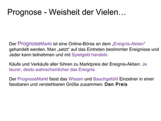Der PrognoseMarkt ist eine Online-Börse an dem „Ereignis-Aktien“
gehandelt werden. Man „setzt“ auf das Eintreten bestimmter Ereignisse und
Jeder kann teilnehmen und mit Spielgeld handeln.
Käufe und Verkäufe aller führen zu Marktpreis der Ereignis-Aktien: Je
teurer, desto wahrscheinlicher das Ereignis
Der PrognoseMarkt fasst das Wissen und Bauchgefühl Einzelner in einer
fassbaren und verstehbaren Größe zusammen: Den Preis
Prognose - Weisheit der Vielen…
 