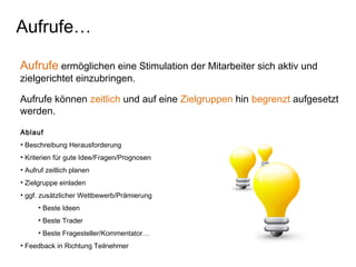 Aufrufe ermöglichen eine Stimulation der Mitarbeiter sich aktiv und
zielgerichtet einzubringen.
Aufrufe können zeitlich und auf eine Zielgruppen hin begrenzt aufgesetzt
werden.
Aufrufe…
Ablauf
• Beschreibung Herausforderung
• Kriterien für gute Idee/Fragen/Prognosen
• Aufruf zeitlich planen
• Zielgruppe einladen
• ggf. zusätzlicher Wettbewerb/Prämierung
• Beste Ideen
• Beste Trader
• Beste Fragesteller/Kommentator…
• Feedback in Richtung Teilnehmer
 