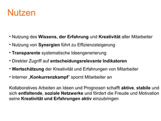 • Nutzung des Wissens, der Erfahrung und Kreativität aller Mitarbeiter
• Nutzung von Synergien führt zu Effizienzsteigerung
• Transparente systematische Ideengenerierung
• Direkter Zugriff auf entscheidungsrelevante Indikatoren
• Wertschätzung der Kreativität und Erfahrungen von Mitarbeiter
• Interner „Konkurrenzkampf” spornt Mitarbeiter an
Kollaboratives Arbeiten an Ideen und Prognosen schafft aktive, stabile und
sich entfaltende, soziale Netzwerke und fördert die Freude und Motivation
seine Kreativität und Erfahrungen aktiv einzubringen
Nutzen
 