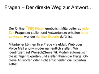 Der Online FrageRaum ermöglicht Mitarbeiter zu jeder
Zeit Fragen zu stellen und Antworten zu erhalten ohne
zu wissen wer der richtige Experte dafür ist.
Mitarbeiter können Ihre Frage via eMail, Web oder
Voice Mail anonym oder namentlich stellen. Wir
identifiziert auf Wunsch(Semantik Modul) automatisch
die richtigen Experten und stellen Ihnen die Frage. Ob
diese Antworten oder nicht entscheiden die Experten
selbst.
Fragen – Der direkte Weg zur Antwort…
 
