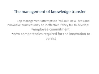 The management of knowledge transfer
Top management attempts to ‘roll-out’ new ideas and
innovative practices may be ineffective if they fail to develop:

•employee commitment
•new competencies required for the innovation to
persist

THE THEORY & PRACTICE OF CHANGE MANAGEMENT 3rd Edition, John Hayes, Palgrave, 2010

10

 