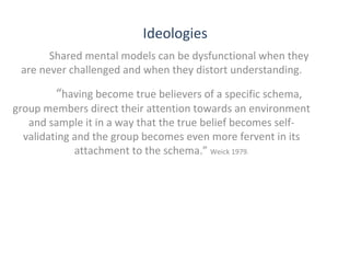 Ideologies
Shared mental models can be dysfunctional when they
are never challenged and when they distort understanding.

“having become true believers of a specific schema,

group members direct their attention towards an environment
and sample it in a way that the true belief becomes selfvalidating and the group becomes even more fervent in its
attachment to the schema.” Weick 1979.

THE THEORY & PRACTICE OF CHANGE MANAGEMENT 3rd Edition, John Hayes, Palgrave, 2010

11

 