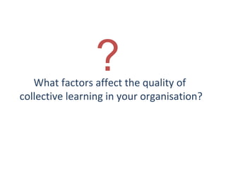 ?

What factors affect the quality of
collective learning in your organisation?

THE THEORY & PRACTICE OF CHANGE MANAGEMENT 3rd Edition, John Hayes, Palgrave, 2010

13

 