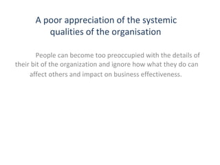 A poor appreciation of the systemic
qualities of the organisation
People can become too preoccupied with the details of
their bit of the organization and ignore how what they do can
affect others and impact on business effectiveness.

THE THEORY & PRACTICE OF CHANGE MANAGEMENT 3rd Edition, John Hayes, Palgrave, 2010

7

 