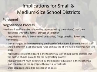 Implications for Small & Medium-Size School Districts PersonnelNegotiations Process-teachers & staff members should be represented by the union(s) that they 	 	  	designate through a formal process of selection 	- negotiations should be centered on salaries, fringe benefits, & working conditions	- those charged with representing the board of education & the teachers & staff  	   	should agree on a set of ground rules on how the at-the-table meetings will take 	place	- representatives of the board & the teachers & staff should agree on data that 	the district should provide for the negotiating process	- final agreement must be ratified by the board of education & the teachers & 	staff members in the aggregate through a formal vote	- work stoppage should be avoided at all costs 