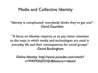 Media and Collective Identity ,[object Object],“ A focus on Identity requires us to pay closer attention to the ways in which media and technologies are used in  everyday life and their consequences for social groups” -David Buckingham Online Identity: http://www.youtube.com/watch?v=WKFK0d2OVJU&feature=related 