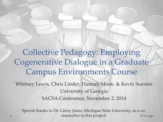 Collective Pedagogy: Employing 
Cogenerative Dialogue in a Graduate 
Campus Environments Course 
Whitney Lewis, Chris Linder, Hannah Moon, & Kevin Seavers 
University of Georgia 
SACSA Conference, November 2, 2014 
Special thanks to Dr. Ginny Jones, Michigan State University, as a co-researcher 
in this project! #SAcogen 
 