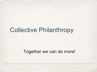 Collective Philanthropy 
Together we can do more! 
 
