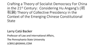 Crafting a Theory of Socialist Democracy For China
in the 21st Century: Considering Hu Angang’s (胡
鞍鋼) Theory of Collective Presidency in the
Context of the Emerging Chinese Constitutional
State
Larry Catá Backer
Professor of Law and International Affairs,
The Pennsylvania State University
LCB911@GMAIL.COM
 