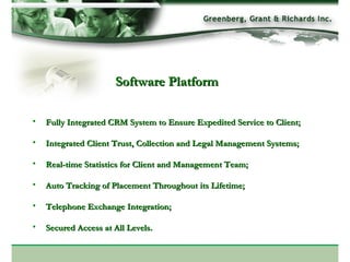 Software Platform Fully Integrated CRM System to Ensure Expedited Service to Client; Integrated Client Trust, Collection and Legal Management Systems; Real-time Statistics for Client and Management Team; Auto Tracking of Placement Throughout its Lifetime; Telephone Exchange Integration; Secured Access at All Levels. 