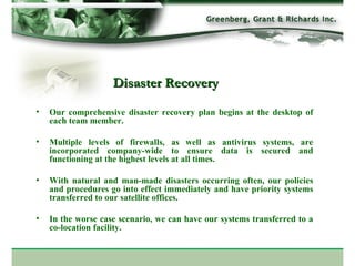 Our comprehensive disaster recovery plan begins at the desktop of each team member.  Multiple levels of firewalls, as well as antivirus systems, are incorporated company-wide to ensure data is secured and functioning at the highest levels at all times.  With natural and man-made disasters occurring often, our policies and procedures go into effect immediately and have priority systems transferred to our satellite offices.  In the worse case scenario, we can have our systems transferred to a co-location facility. Disaster Recovery 