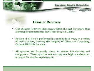 Our Disaster Recovery Plan occurs within the first few hours; thus allowing for uninterrupted service for you, our Client.  Backup of all data is performed in a multitude of ways, to a variety of media outlets, insuring the integrity of Client and Greenberg, Grant & Richards Inc data. All systems are frequently tested to ensure functionality and compliance. Those systems not meeting our high standards are reviewed for possible replacement. Disaster Recovery 