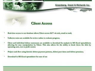 Client Access Real-time access to our database allows Client access 24/7  via  web, email or mail; Collector notes are available for review online to evaluate progress; Client and individual debtor statements are available to download for analysis in MS Excel spreadsheets allowing for easy manipulation by Client. This also allows for the ability to break down the debt by operating unit, cost or profit center; Project cash flow using historic debtor payment patterns, debtor post dates and debtor promises; Download in MS Excel spreadsheet for ease of use 