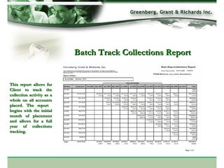 Batch Track Collections Report This report allows for Client to track the collection activity as a whole on all accounts placed. The report  begins with the initial month of placement and allows for a full year of collections tracking.  