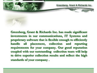 Greenberg, Grant & Richards Inc. has made significant investments in our communications, IT Systems and proprietary software that is flexible enough to efficiently handle all placement, collection and reporting requirements for your company. Our good reputation coupled with our outstanding  collection team will help to drive superior collection results and reflect the high standards of your company   .    