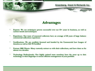 Advantages Experts- We use techniques proven successful over our 15+ years in business, as well as current trends and techniques Experience- Our team of seasoned collectors have an average of 20 years of large balance commercial collections experience Certifications- We are certified, licensed and bonded by the Commercial Law League of America as well as SAS 70 Certified Fortune 1000 Clients- Many currently entrust us with their collections, and have done so for almost two decades Technology Professionals- Our highly trained team members have the most up to date technology at their fingertips to ensure efficient management of your portfolio 