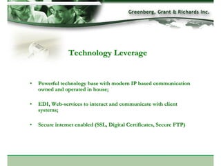 Technology Leverage


•   Powerful technology base with modern IP based communication
    owned and operated in house;

•   EDI, Web-services to interact and communicate with client
    systems;

•   Secure internet enabled (SSL, Digital Certificates, Secure FTP)
 
