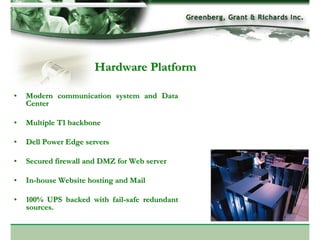 Hardware Platform

•   Modern communication system and Data
    Center

•   Multiple T1 backbone

•   Dell Power Edge servers

•   Secured firewall and DMZ for Web server

•   In-house Website hosting and Mail

•   100% UPS backed with fail-safe redundant
    sources.
 