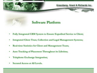 Software Platform

•   Fully Integrated CRM System to Ensure Expedited Service to Client;

•   Integrated Client Trust, Collection and Legal Management Systems;

•   Real-time Statistics for Client and Management Team;

•   Auto Tracking of Placement Throughout its Lifetime;

•   Telephone Exchange Integration;

•   Secured Access at All Levels.
 
