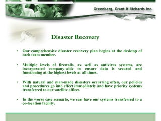 Disaster Recovery

•   Our comprehensive disaster recovery plan begins at the desktop of
    each team member.

•   Multiple levels of firewalls, as well as antivirus systems, are
    incorporated company-wide to ensure data is secured and
    functioning at the highest levels at all times.

•   With natural and man-made disasters occurring often, our policies
    and procedures go into effect immediately and have priority systems
    transferred to our satellite offices.

•   In the worse case scenario, we can have our systems transferred to a
    co-location facility.
 