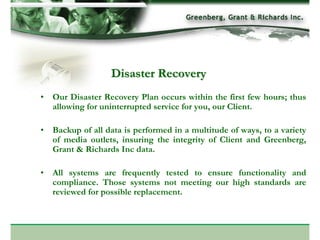 Disaster Recovery
• Our Disaster Recovery Plan occurs within the first few hours; thus
  allowing for uninterrupted service for you, our Client.

• Backup of all data is performed in a multitude of ways, to a variety
  of media outlets, insuring the integrity of Client and Greenberg,
  Grant & Richards Inc data.

• All systems are frequently tested to ensure functionality and
  compliance. Those systems not meeting our high standards are
  reviewed for possible replacement.
 
