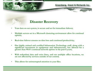Disaster Recovery
•   Your data on our system, is secure and set for immediate failover;

•   Multiple servers set in a Microsoft clustering environment allow for continual
    uptime;

•   Real-time failover ensures no data loss and continued productivity;

•   Our highly trained and certified Information Technology staff, along with a
    significant investment in equipment and infrastructure, has allowed for a
    greater than 99.6% continual network uptime in the past 6 years;

•   With redundant data and voice lines, and our multiple office locations, we
    are not affected by services outside of our control;

•   This allows for uninterrupted attention to your files.
 