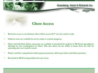 Client Access

•   Real-time access to our database allows Client access 24/7 via web, email or mail;

•   Collector notes are available for review online to evaluate progress;

•   Client and individual debtor statements are available to download for analysis in MS Excel spreadsheets
    allowing for easy manipulation by Client. This also allows for the ability to break down the debt by
    operating unit, cost or profit center;

•   Project cash flow using historic debtor payment patterns, debtor post dates and debtor promises;

•   Download in MS Excel spreadsheet for ease of use
 