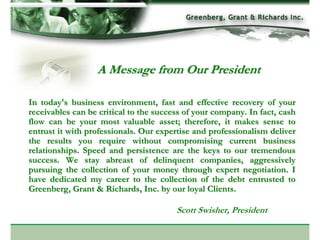 A Message from Our President

In today's business environment, fast and effective recovery of your
receivables can be critical to the success of your company. In fact, cash
flow can be your most valuable asset; therefore, it makes sense to
entrust it with professionals. Our expertise and professionalism deliver
the results you require without compromising current business
relationships. Speed and persistence are the keys to our tremendous
success. We stay abreast of delinquent companies, aggressively
pursuing the collection of your money through expert negotiation. I
have dedicated my career to the collection of the debt entrusted to
Greenberg, Grant & Richards, Inc. by our loyal Clients.

                                        Scott Swisher, President
 