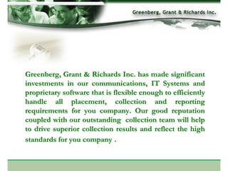 Greenberg, Grant & Richards Inc. has made significant
investments in our communications, IT Systems and
proprietary software that is flexible enough to efficiently
handle all placement, collection and reporting
requirements for you company. Our good reputation
coupled with our outstanding collection team will help
to drive superior collection results and reflect the high
standards for you company .
 