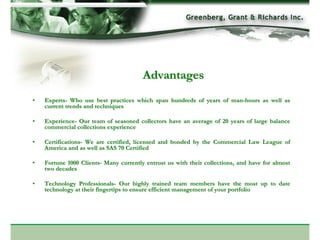 Advantages
•   Experts- Who use best practices which span hundreds of years of man-hours as well as
    current trends and techniques

•   Experience- Our team of seasoned collectors have an average of 20 years of large balance
    commercial collections experience

•   Certifications- We are certified, licensed and bonded by the Commercial Law League of
    America and as well as SAS 70 Certified

•   Fortune 1000 Clients- Many currently entrust us with their collections, and have for almost
    two decades

•   Technology Professionals- Our highly trained team members have the most up to date
    technology at their fingertips to ensure efficient management of your portfolio
 