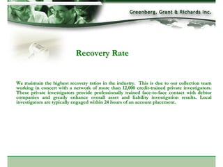 Recovery Rate


We maintain the highest recovery ratios in the industry. This is due to our collection team
working in concert with a network of more than 12,000 credit-trained private investigators.
These private investigators provide professionally trained face-to-face contact with debtor
companies and greatly enhance overall asset and liability investigation results. Local
investigators are typically engaged within 24 hours of an account placement.
 