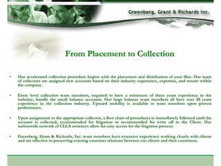 From Placement to Collection

•   Our accelerated collection procedure begins with the placement and distribution of your files. Our team
    of collectors are assigned new accounts based on their industry experience, expertise, and tenure within
    the company.

•   Entry level collection team members, required to have a minimum of three years experience in the
    industry, handle the small balance accounts. Our large balance team members all have over 20 years
    experience in the collection industry. Upward mobility is available to team members upon proven
    performance.

•   Upon assignment to the appropriate collector, a flow chart of procedures is immediately followed until the
    account is collected, recommended for litigation or recommended for write off to the Client. Our
    nationwide network of CLLA attorneys allow for easy access for the litigation process.

•   Greenberg, Grant & Richards, Inc. team members have extensive experience working closely with clients
    and are effective in preserving existing customer relations between our clients and their customers.
 