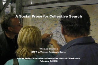 A Social Proxy for Collective Search Thomas Erickson IBM T. J. Watson Research Center CSCW 2010 Collective Information Search Workshop February 7, 2010 Thomas Erickson, Social Computing Group, IBM T. J. Watson Research Center. 